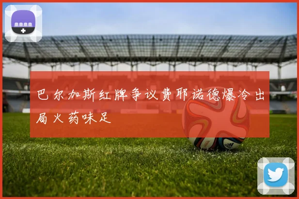 巴尔加斯红牌争议费耶诺德爆冷出局火药味足