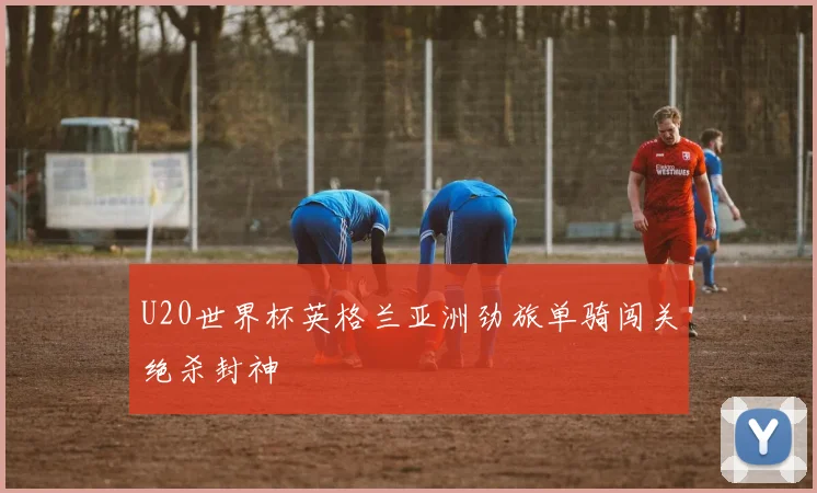 U20世界杯英格兰亚洲劲旅单骑闯关绝杀封神