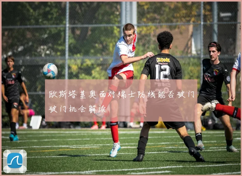 欧斯塔基奥面对瑞士防线能否破门破门机会解读