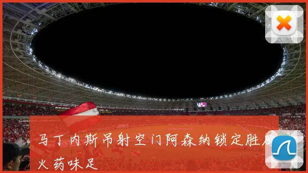 马丁内斯吊射空门阿森纳锁定胜局火药味足