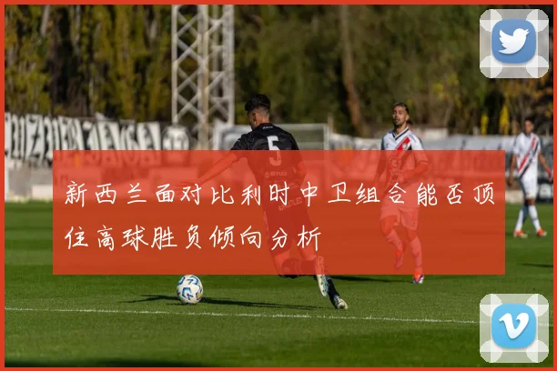 新西兰面对比利时中卫组合能否顶住高球胜负倾向分析
