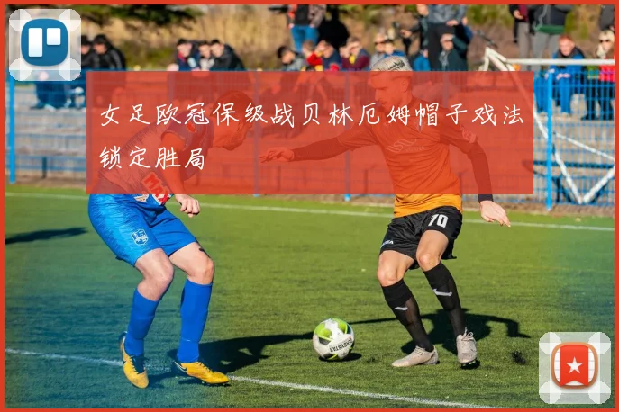 女足欧冠保级战贝林厄姆帽子戏法锁定胜局