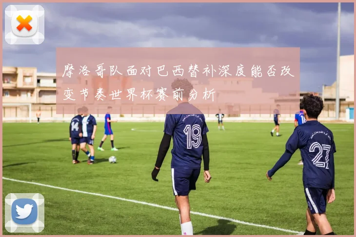 摩洛哥队面对巴西替补深度能否改变节奏世界杯赛前分析