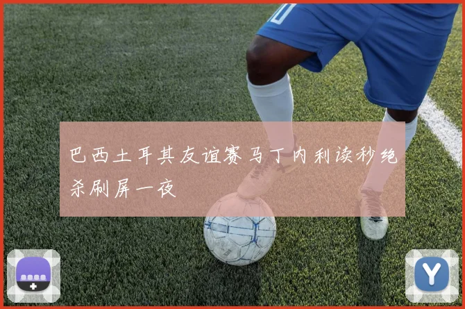 巴西土耳其友谊赛马丁内利读秒绝杀刷屏一夜