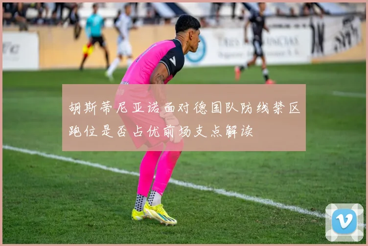 胡斯蒂尼亚诺面对德国队防线禁区跑位是否占优前场支点解读
