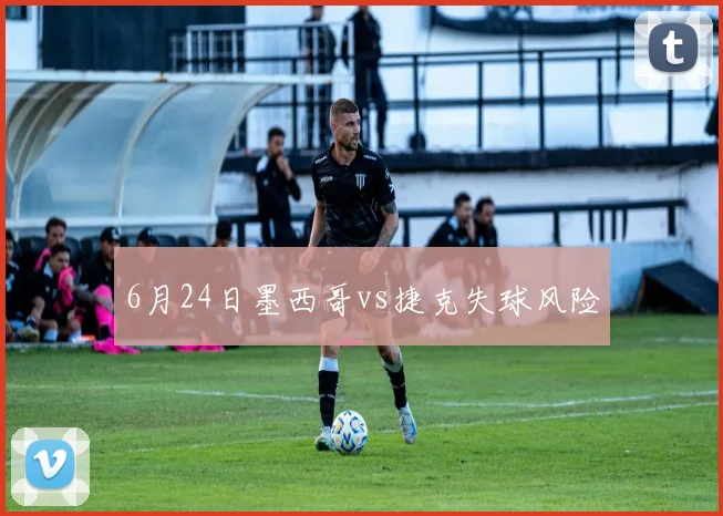 6月24日墨西哥vs捷克失球风险