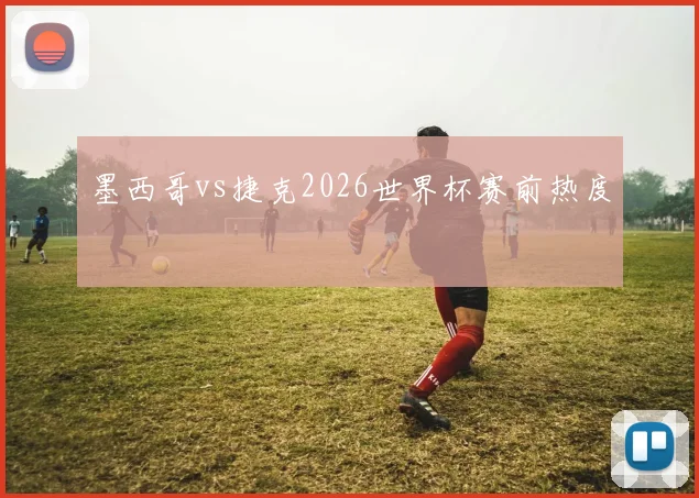 墨西哥vs捷克2026世界杯赛前热度