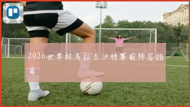 2026世界杯乌拉圭沙特赛前阵容指南
