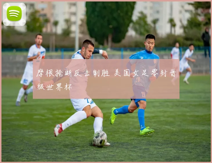 摩根抢断反击制胜 美国女足零封晋级世界杯