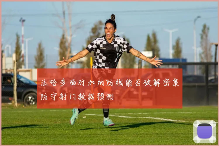 法哈多面对加纳防线能否破解密集防守射门数据预测