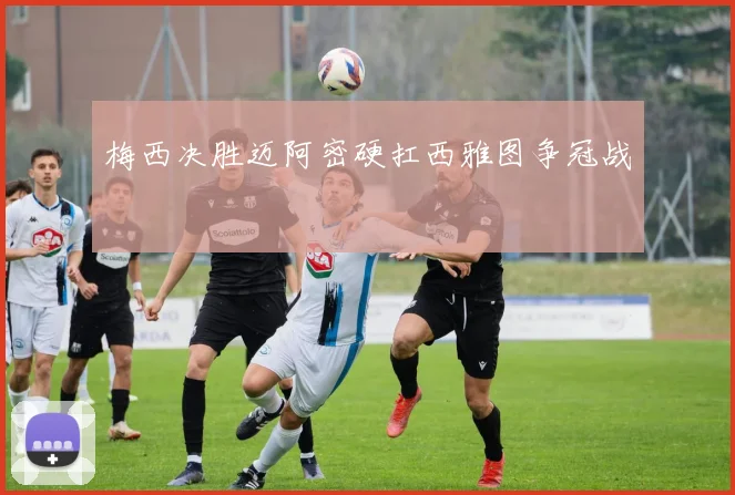 梅西决胜迈阿密硬扛西雅图争冠战