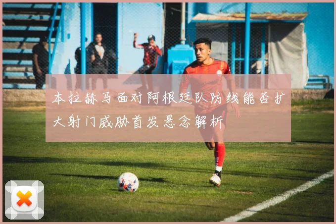 本拉赫马面对阿根廷队防线能否扩大射门威胁首发悬念解析