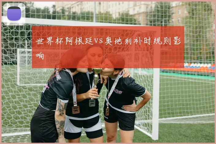 世界杯阿根廷vs奥地利补时规则影响
