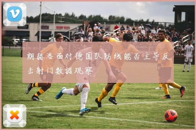 朗赫洛面对德国队防线能否主导反击射门数据观察