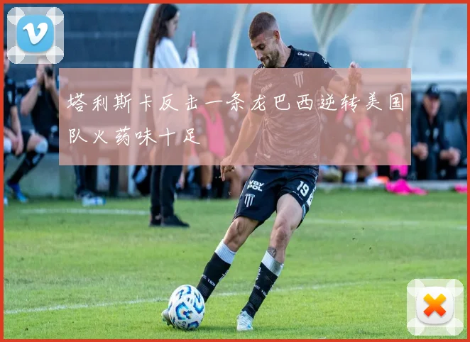 塔利斯卡反击一条龙巴西逆转美国队火药味十足