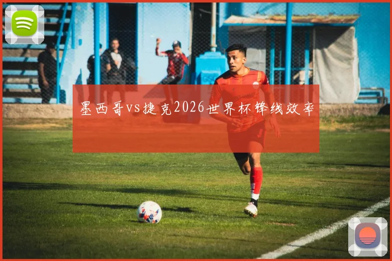 墨西哥vs捷克2026世界杯锋线效率