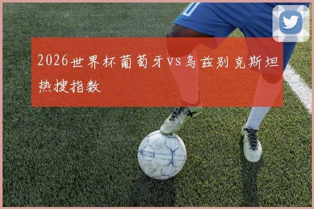 2026世界杯葡萄牙vs乌兹别克斯坦热搜指数
