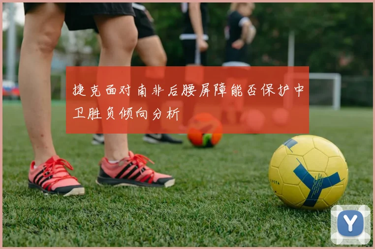 捷克面对南非后腰屏障能否保护中卫胜负倾向分析