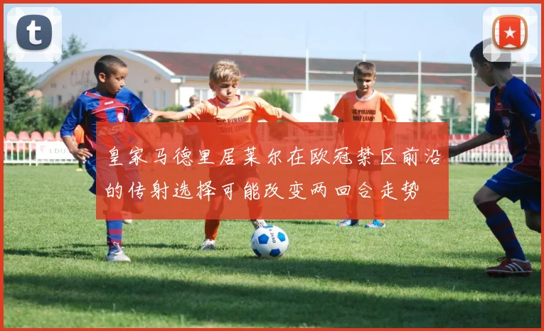 皇家马德里居莱尔在欧冠禁区前沿的传射选择可能改变两回合走势