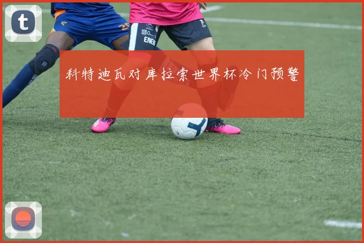 科特迪瓦对库拉索世界杯冷门预警