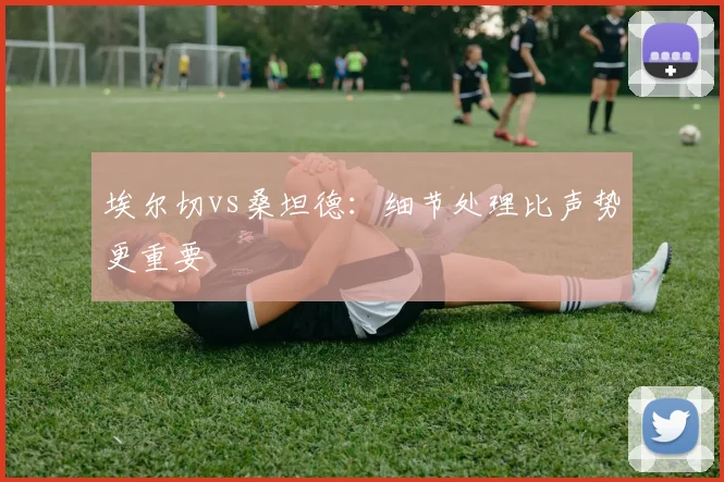 埃尔切vs桑坦德:细节处理比声势更重要