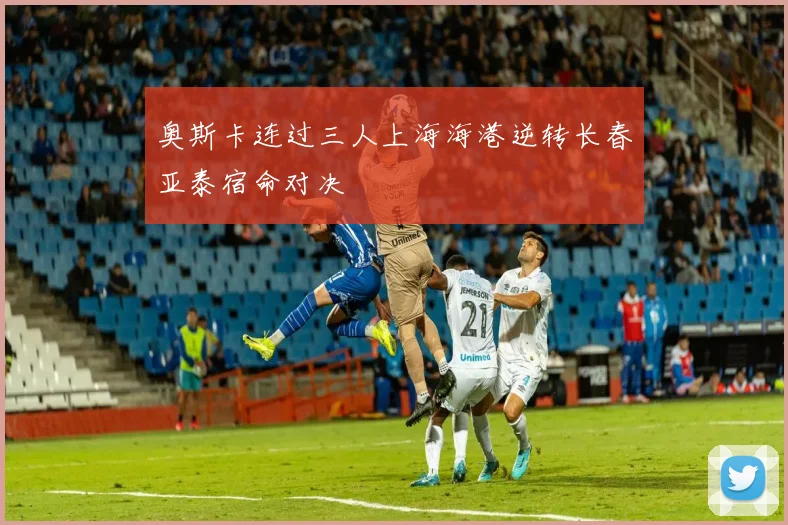 奥斯卡连过三人上海海港逆转长春亚泰宿命对决