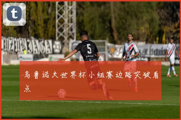 乌鲁诺夫世界杯小组赛边路突破看点