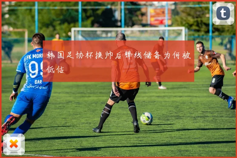 韩国足协杯换帅后锋线储备为何被低估