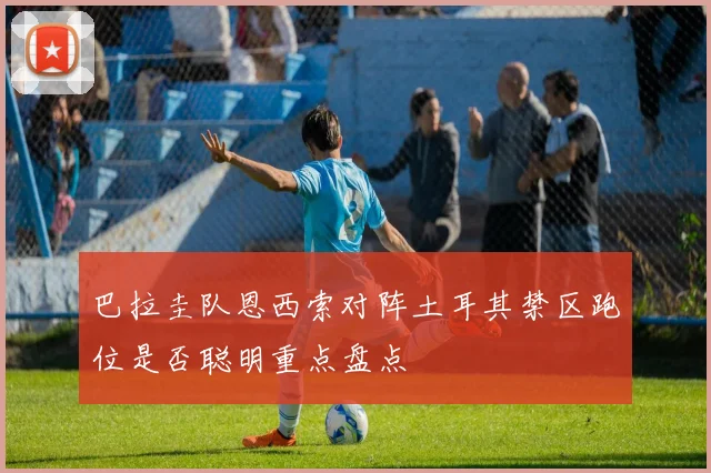 巴拉圭队恩西索对阵土耳其禁区跑位是否聪明重点盘点