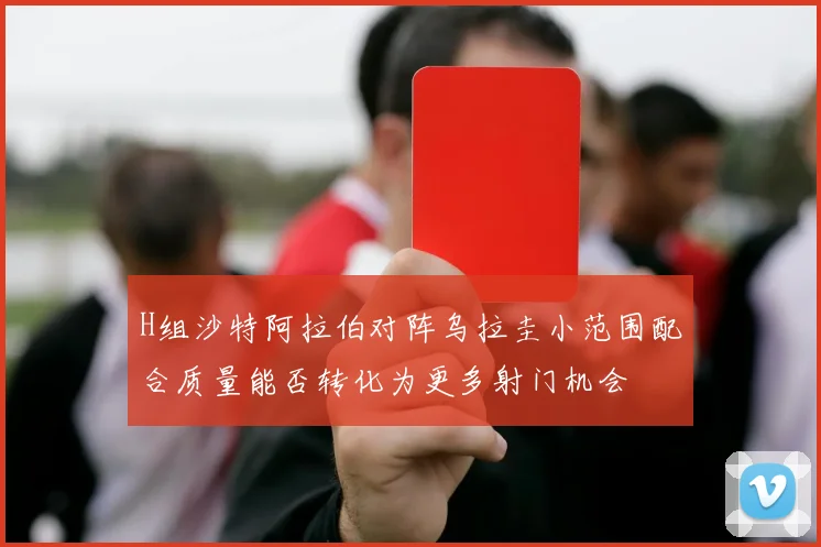 H组沙特阿拉伯对阵乌拉圭小范围配合质量能否转化为更多射门机会