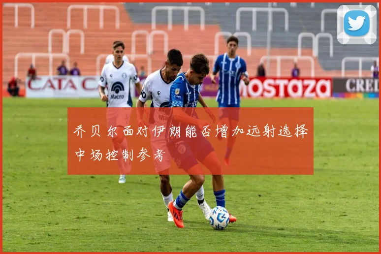 乔贝尔面对伊朗能否增加远射选择中场控制参考