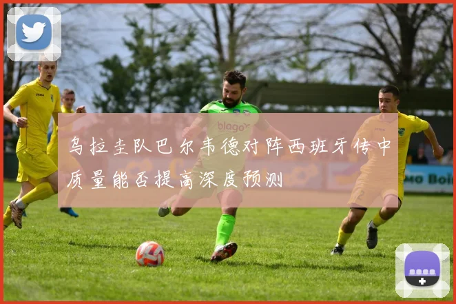 乌拉圭队巴尔韦德对阵西班牙传中质量能否提高深度预测