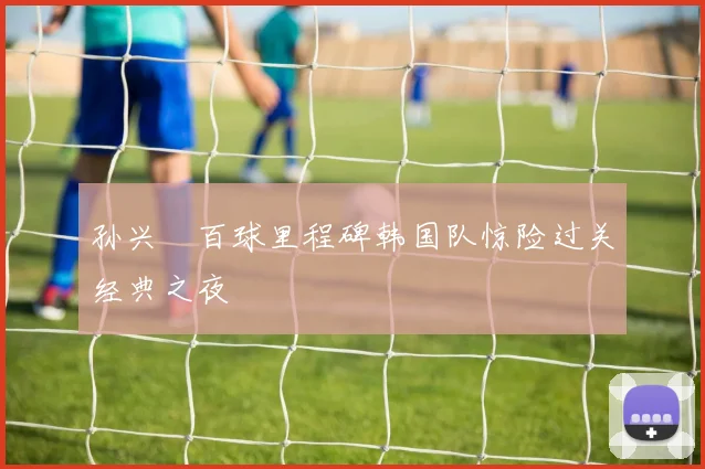 孙兴慜百球里程碑韩国队惊险过关经典之夜