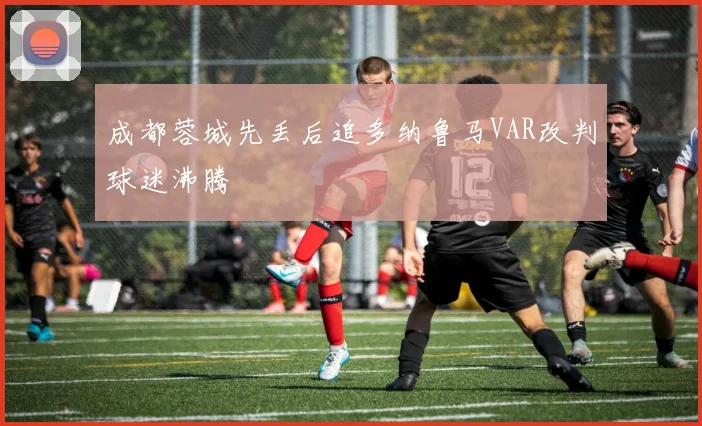成都蓉城先丢后追多纳鲁马VAR改判球迷沸腾