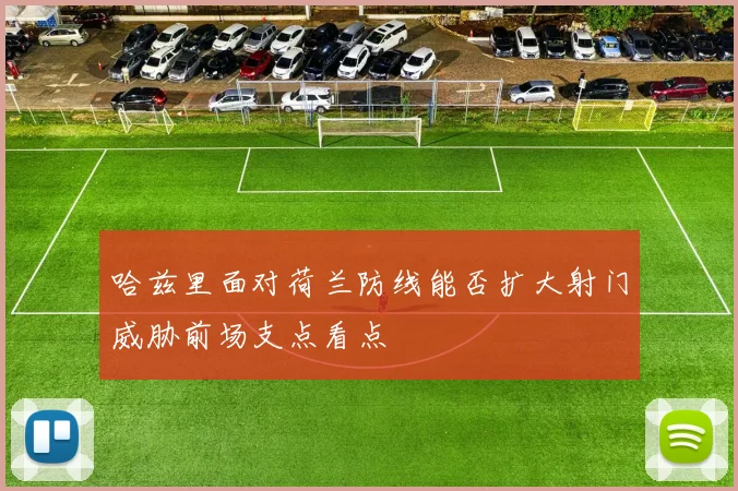 哈兹里面对荷兰防线能否扩大射门威胁前场支点看点