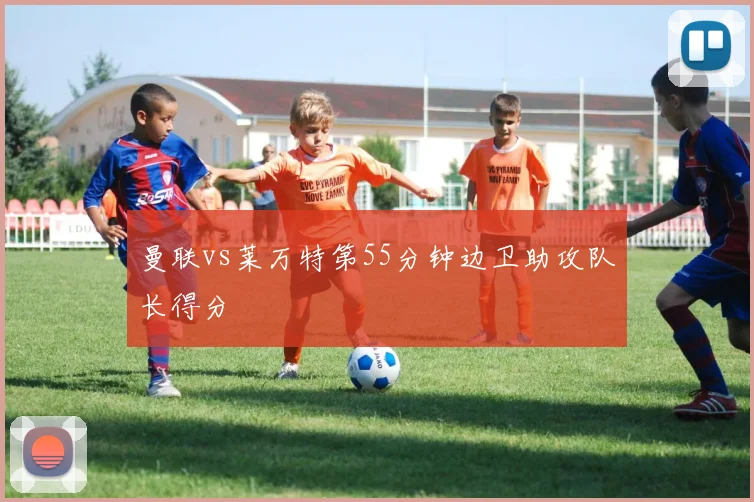 曼联vs莱万特第55分钟边卫助攻队长得分