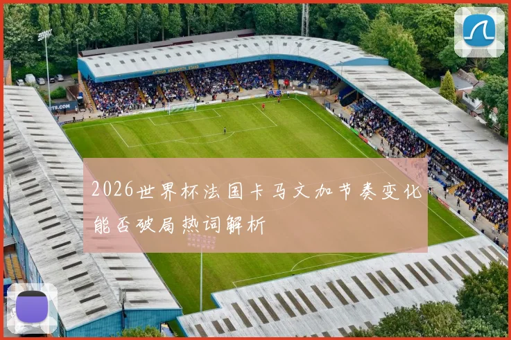 2026世界杯法国卡马文加节奏变化能否破局热词解析