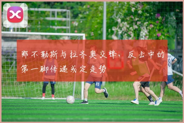 那不勒斯与拉齐奥交锋，反击中的第一脚传递或定走势