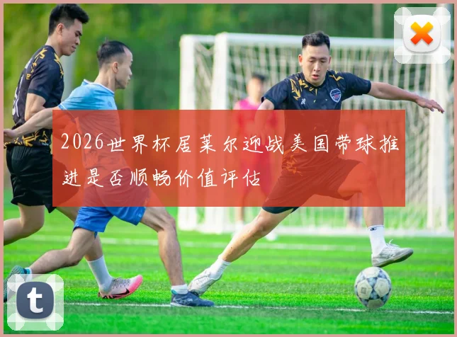 2026世界杯居莱尔迎战美国带球推进是否顺畅价值评估