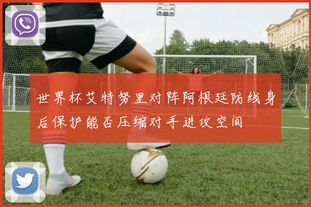 世界杯艾特努里对阵阿根廷防线身后保护能否压缩对手进攻空间
