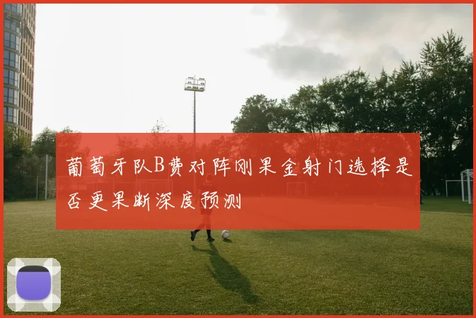 葡萄牙队B费对阵刚果金射门选择是否更果断深度预测