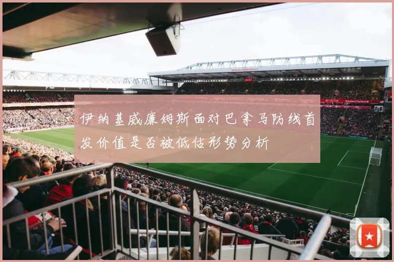 伊纳基威廉姆斯面对巴拿马防线首发价值是否被低估形势分析