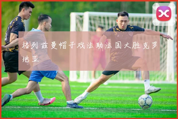 格列兹曼帽子戏法助法国大胜克罗地亚