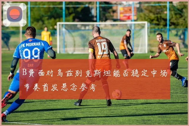 B费面对乌兹别克斯坦能否稳定中场节奏首发悬念参考