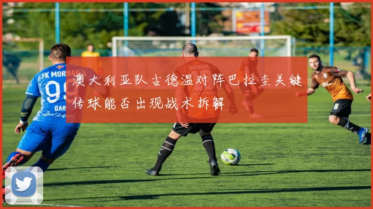 澳大利亚队古德温对阵巴拉圭关键传球能否出现战术拆解