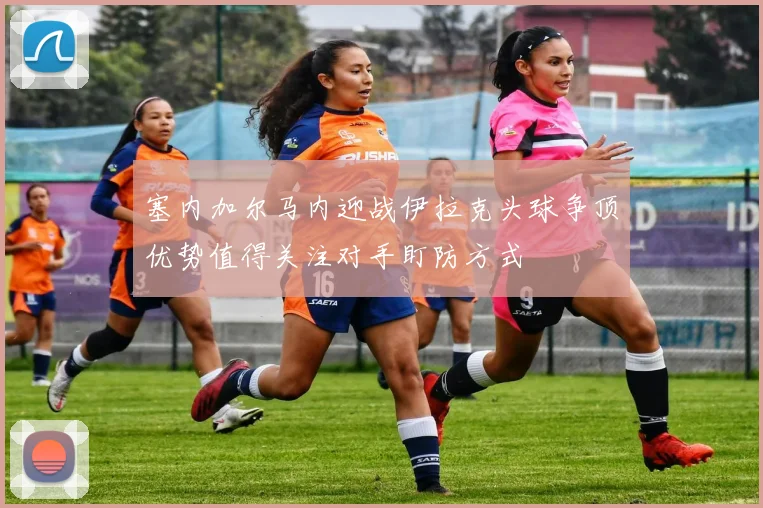 塞内加尔马内迎战伊拉克头球争顶优势值得关注对手盯防方式