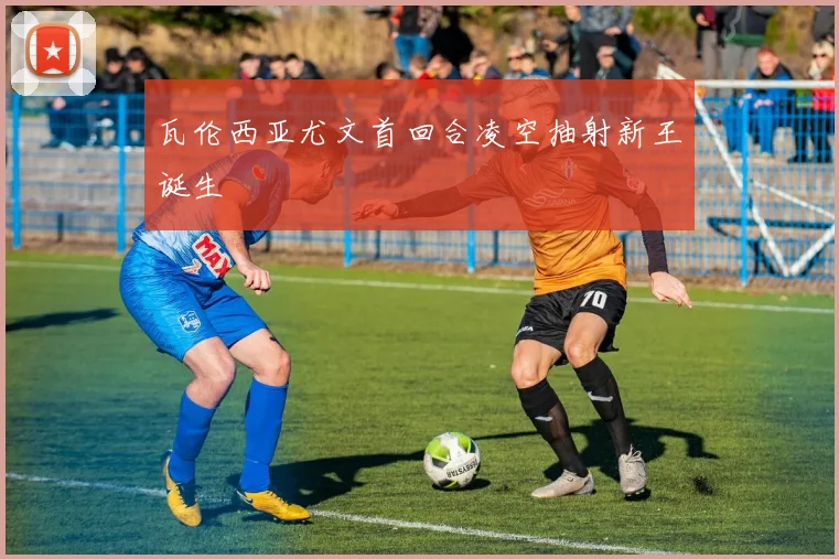 瓦伦西亚尤文首回合凌空抽射新王诞生