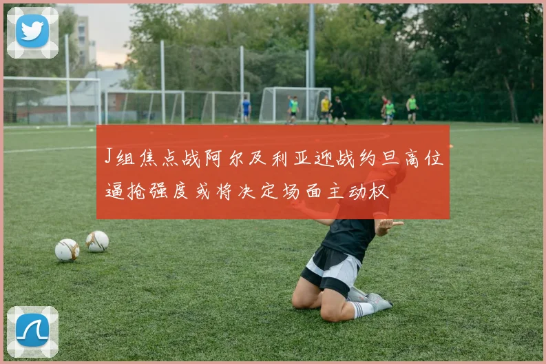 J组焦点战阿尔及利亚迎战约旦高位逼抢强度或将决定场面主动权