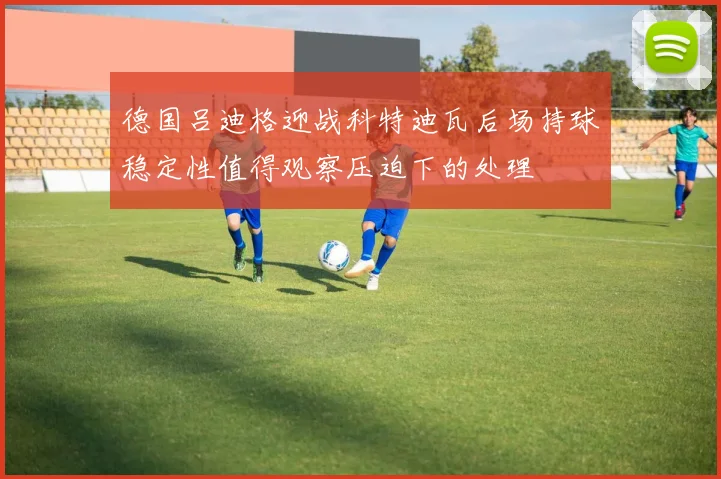 德国吕迪格迎战科特迪瓦后场持球稳定性值得观察压迫下的处理