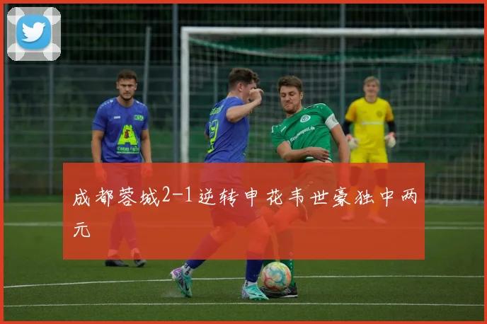 成都蓉城2-1逆转申花韦世豪独中两元